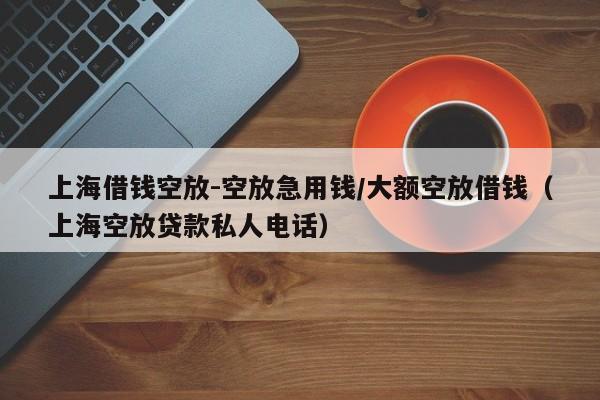 上海借钱空放-空放急用钱/大额空放借钱（上海空放贷款私人电话）